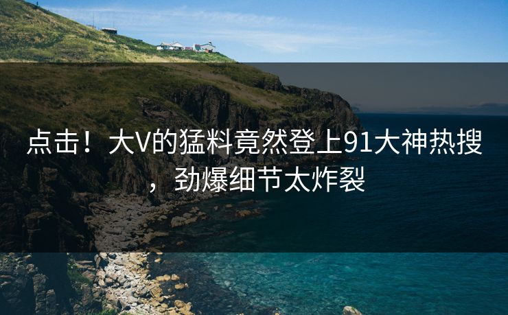 点击！大V的猛料竟然登上91大神热搜，劲爆细节太炸裂
