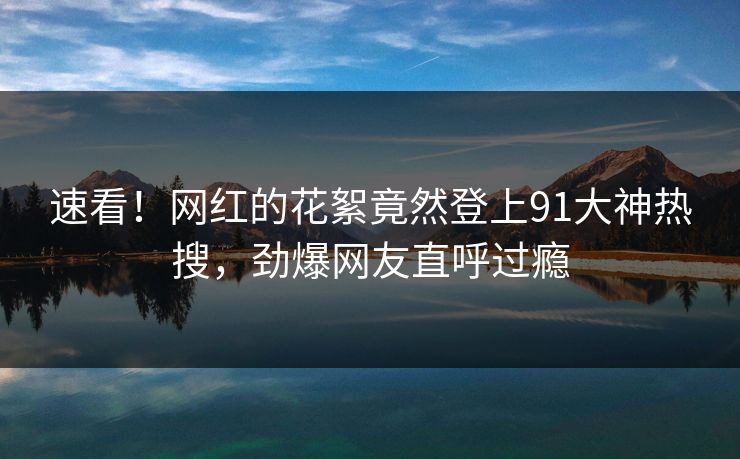 速看！网红的花絮竟然登上91大神热搜，劲爆网友直呼过瘾