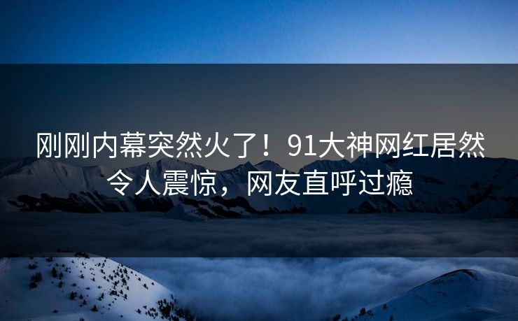 刚刚内幕突然火了！91大神网红居然令人震惊，网友直呼过瘾