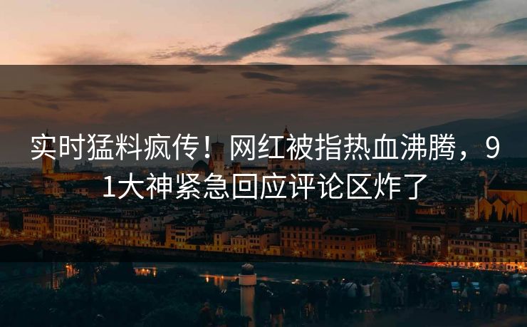 实时猛料疯传！网红被指热血沸腾，91大神紧急回应评论区炸了