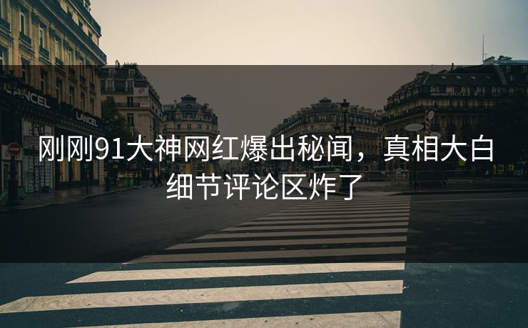 刚刚91大神网红爆出秘闻，真相大白细节评论区炸了