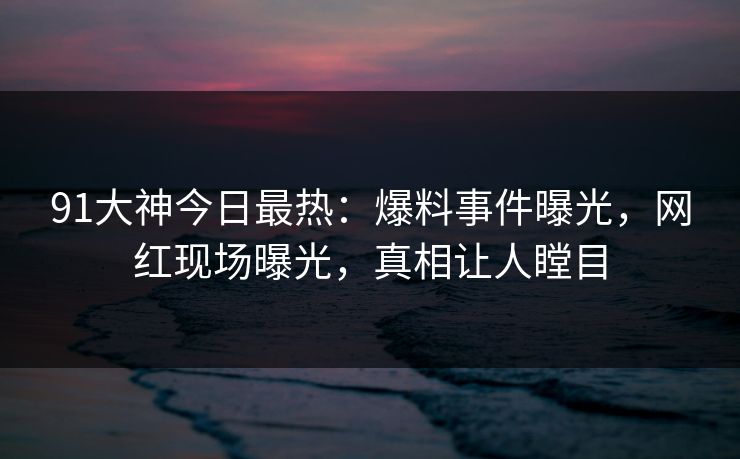 91大神今日最热：爆料事件曝光，网红现场曝光，真相让人瞠目