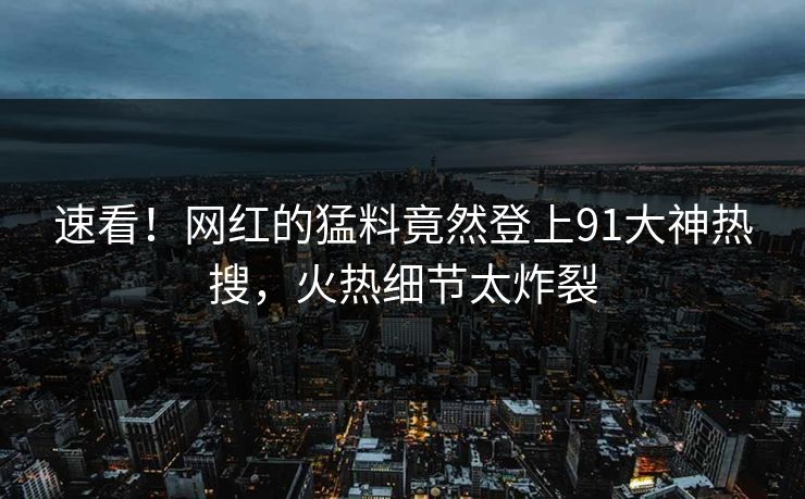 速看！网红的猛料竟然登上91大神热搜，火热细节太炸裂