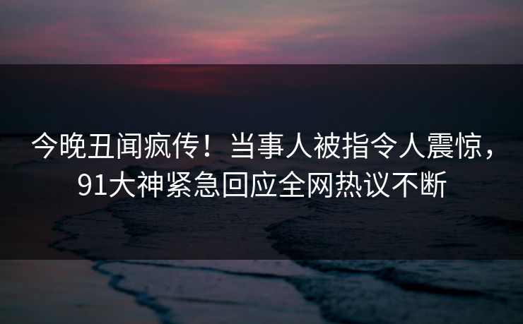 今晚丑闻疯传！当事人被指令人震惊，91大神紧急回应全网热议不断
