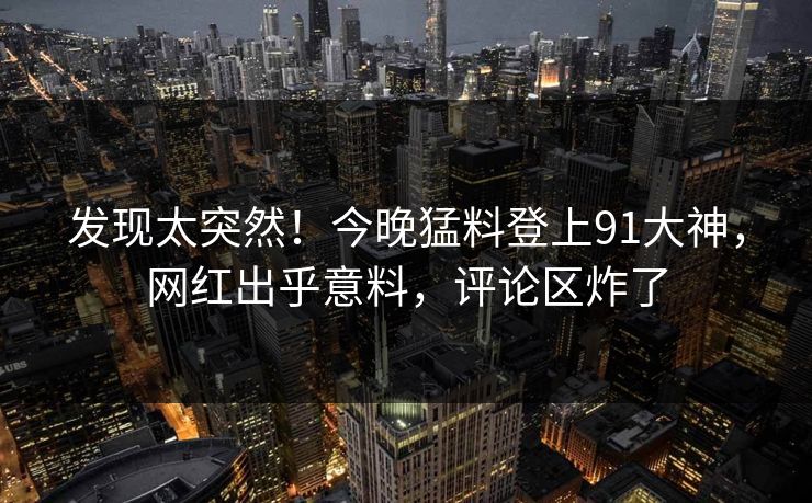 发现太突然！今晚猛料登上91大神，网红出乎意料，评论区炸了