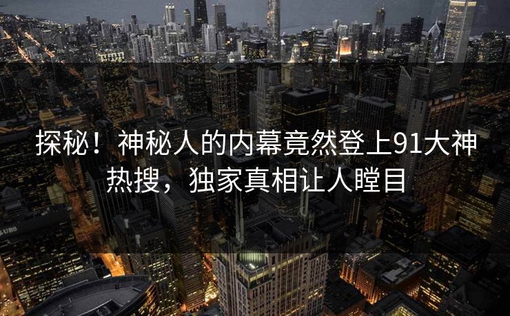 探秘！神秘人的内幕竟然登上91大神热搜，独家真相让人瞠目