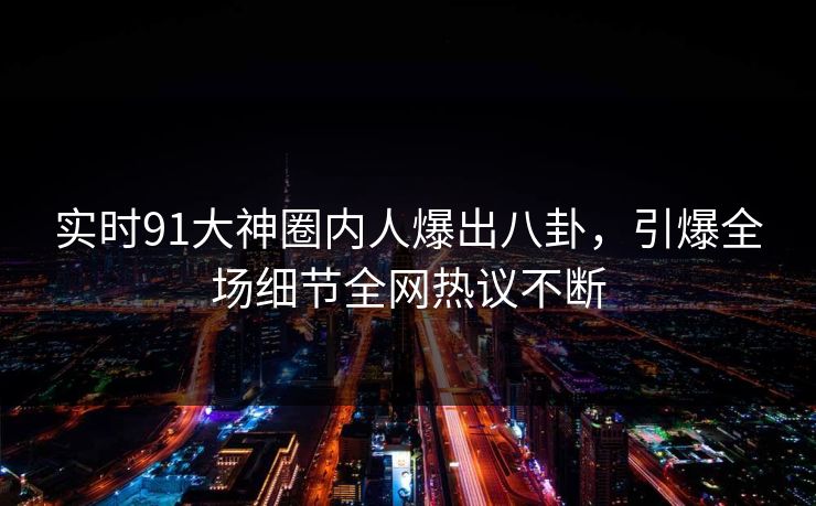 实时91大神圈内人爆出八卦，引爆全场细节全网热议不断