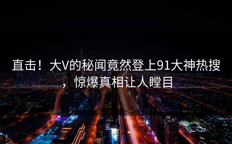 直击！大V的秘闻竟然登上91大神热搜，惊爆真相让人瞠目