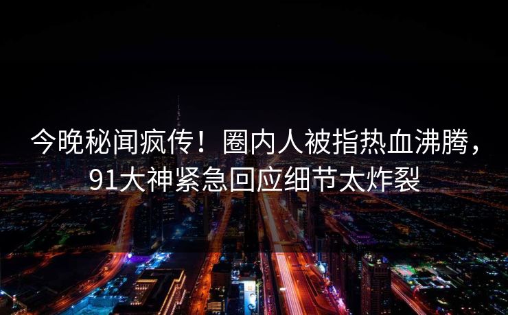 今晚秘闻疯传！圈内人被指热血沸腾，91大神紧急回应细节太炸裂