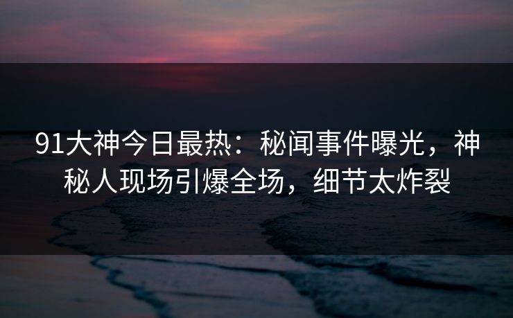 91大神今日最热：秘闻事件曝光，神秘人现场引爆全场，细节太炸裂