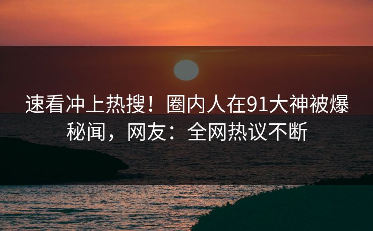 速看冲上热搜！圈内人在91大神被爆秘闻，网友：全网热议不断