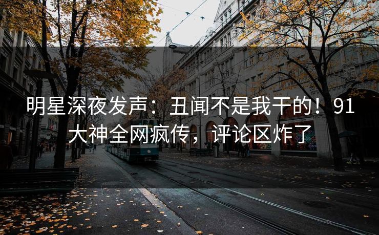 明星深夜发声：丑闻不是我干的！91大神全网疯传，评论区炸了