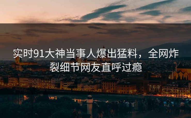 实时91大神当事人爆出猛料，全网炸裂细节网友直呼过瘾