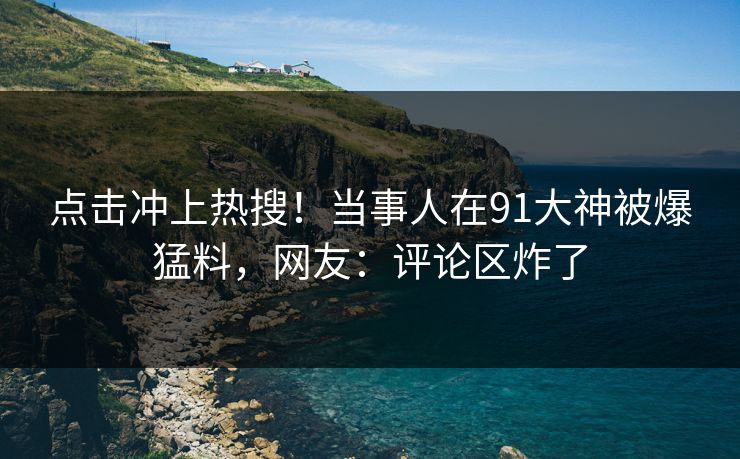 点击冲上热搜！当事人在91大神被爆猛料，网友：评论区炸了