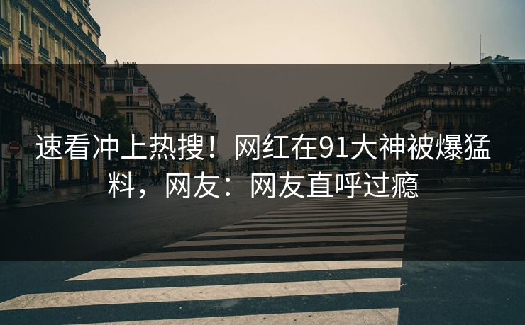 速看冲上热搜！网红在91大神被爆猛料，网友：网友直呼过瘾