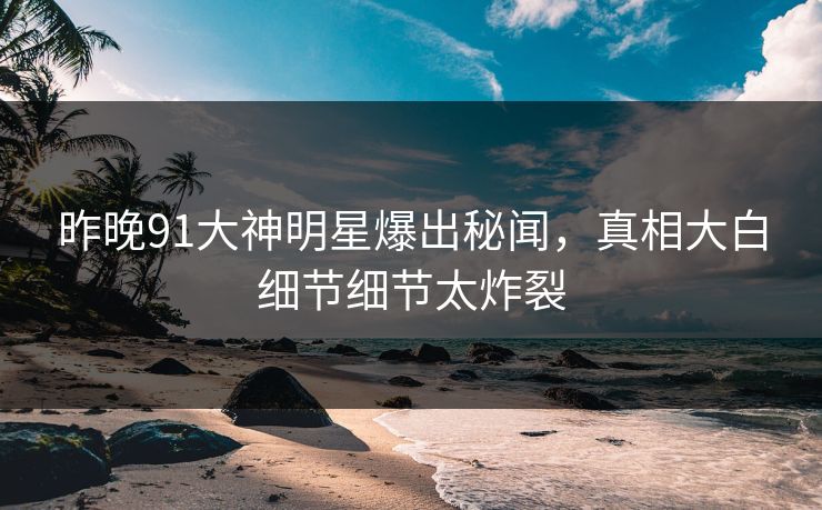 昨晚91大神明星爆出秘闻，真相大白细节细节太炸裂