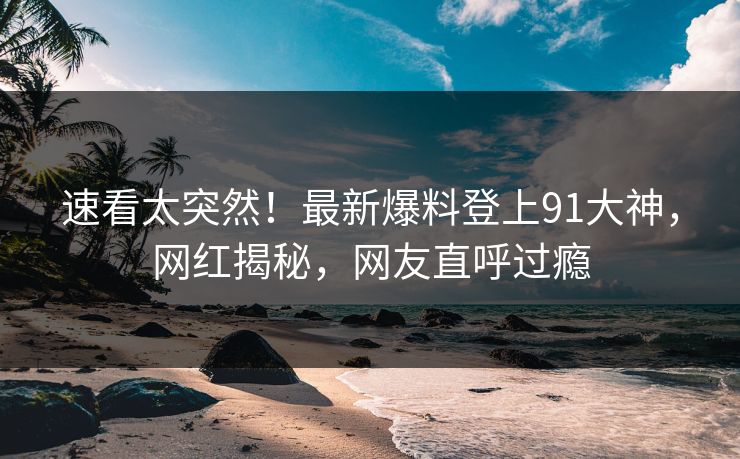 速看太突然！最新爆料登上91大神，网红揭秘，网友直呼过瘾
