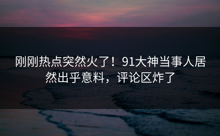 刚刚热点突然火了！91大神当事人居然出乎意料，评论区炸了