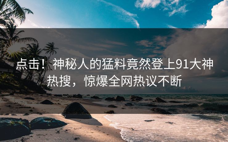 点击！神秘人的猛料竟然登上91大神热搜，惊爆全网热议不断