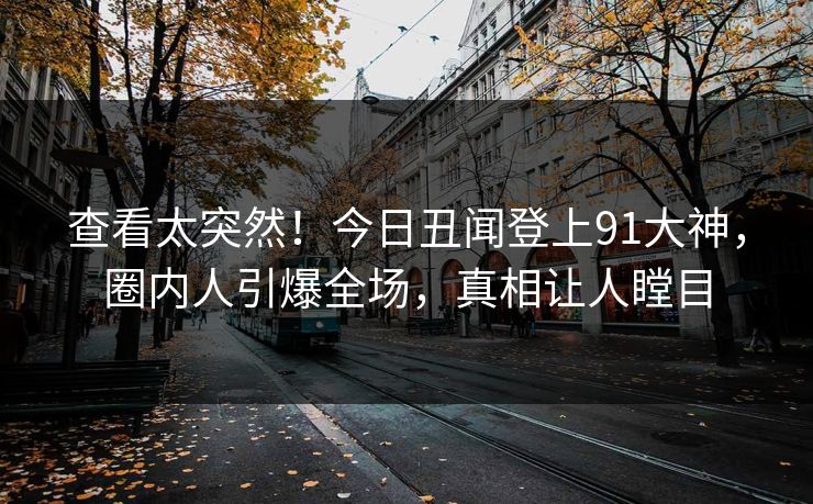 查看太突然！今日丑闻登上91大神，圈内人引爆全场，真相让人瞠目