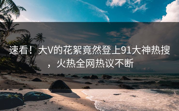 速看！大V的花絮竟然登上91大神热搜，火热全网热议不断
