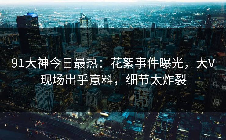 91大神今日最热：花絮事件曝光，大V现场出乎意料，细节太炸裂