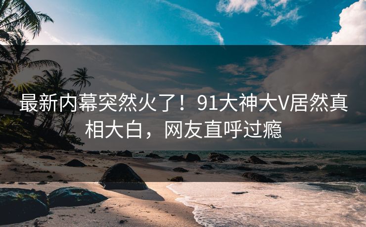 最新内幕突然火了！91大神大V居然真相大白，网友直呼过瘾
