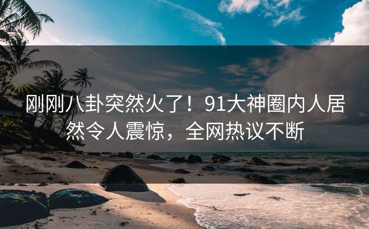 刚刚八卦突然火了！91大神圈内人居然令人震惊，全网热议不断