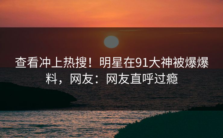 查看冲上热搜！明星在91大神被爆爆料，网友：网友直呼过瘾