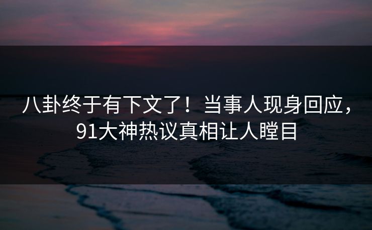 八卦终于有下文了！当事人现身回应，91大神热议真相让人瞠目
