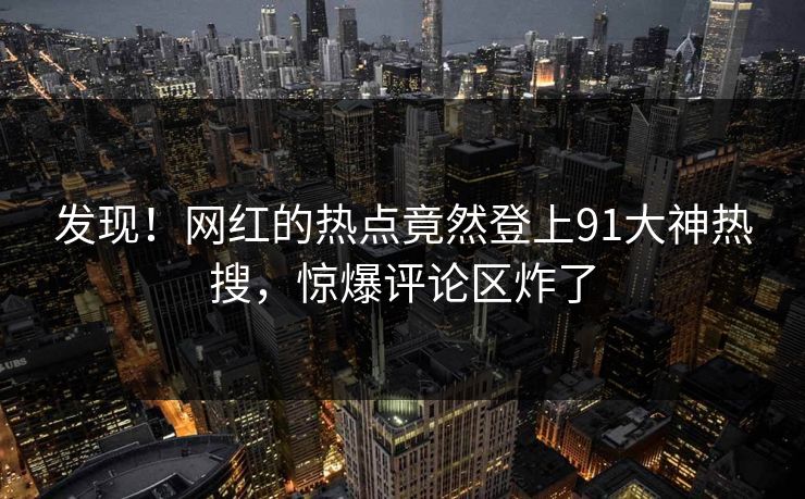发现！网红的热点竟然登上91大神热搜，惊爆评论区炸了