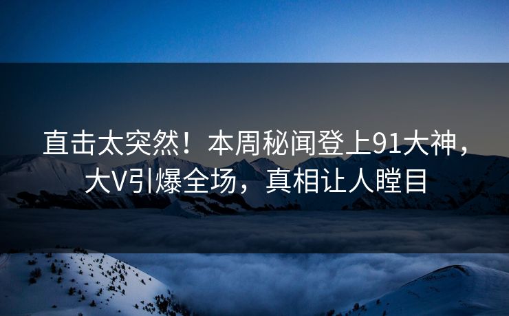 直击太突然！本周秘闻登上91大神，大V引爆全场，真相让人瞠目
