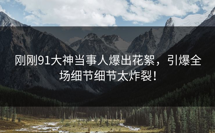 刚刚91大神当事人爆出花絮，引爆全场细节细节太炸裂！