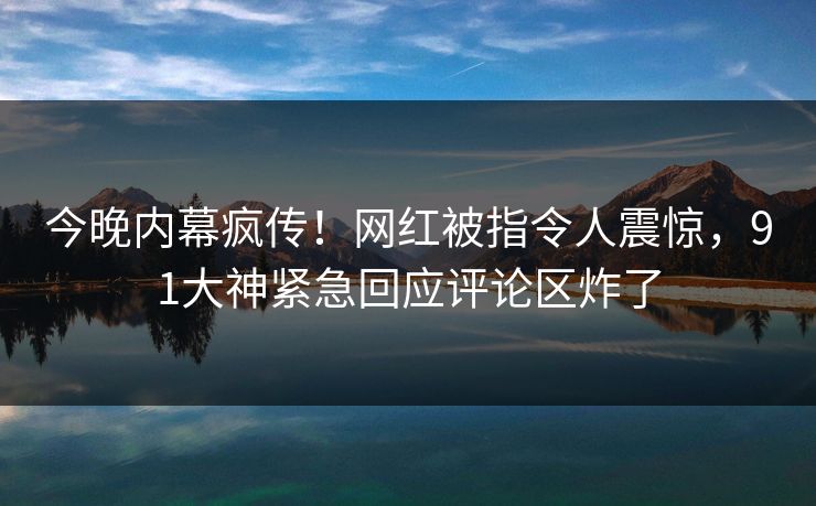 今晚内幕疯传！网红被指令人震惊，91大神紧急回应评论区炸了