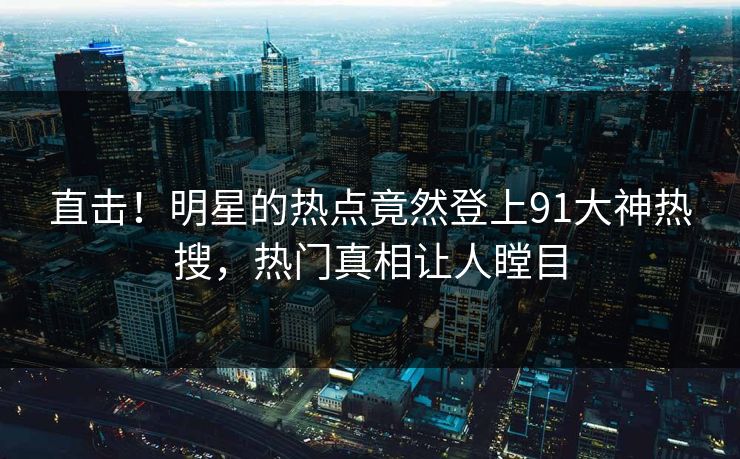 直击！明星的热点竟然登上91大神热搜，热门真相让人瞠目