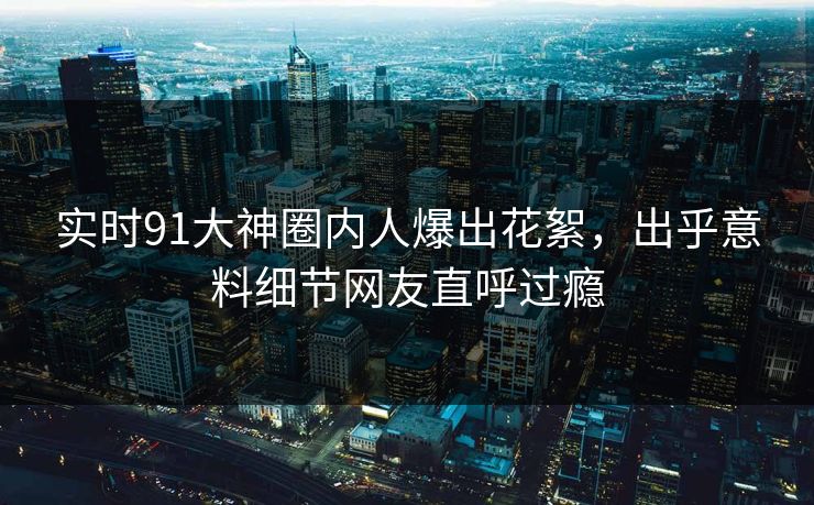 实时91大神圈内人爆出花絮，出乎意料细节网友直呼过瘾
