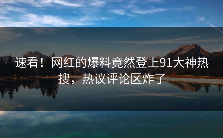 速看！网红的爆料竟然登上91大神热搜，热议评论区炸了