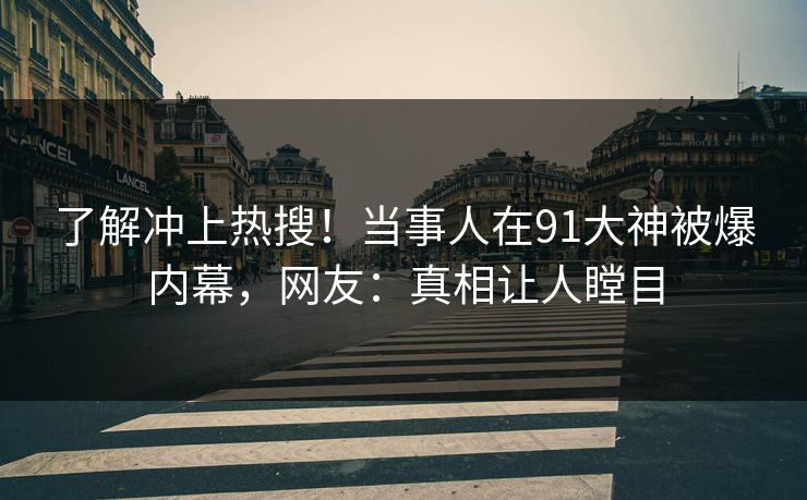 了解冲上热搜！当事人在91大神被爆内幕，网友：真相让人瞠目