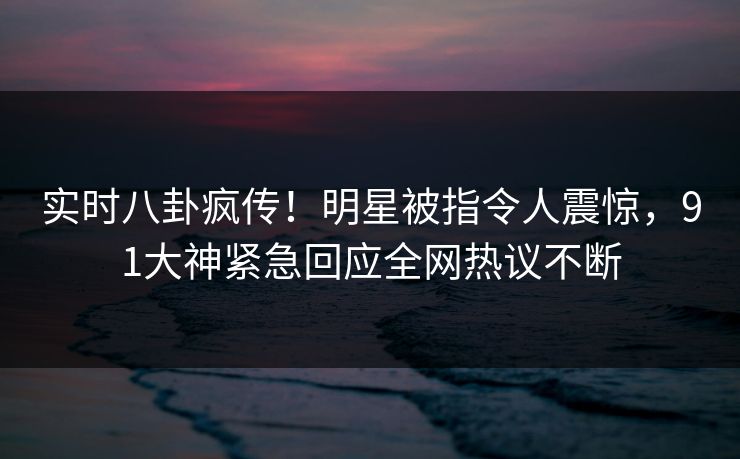 实时八卦疯传！明星被指令人震惊，91大神紧急回应全网热议不断