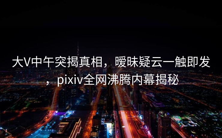 大V中午突揭真相，暧昧疑云一触即发，pixiv全网沸腾内幕揭秘