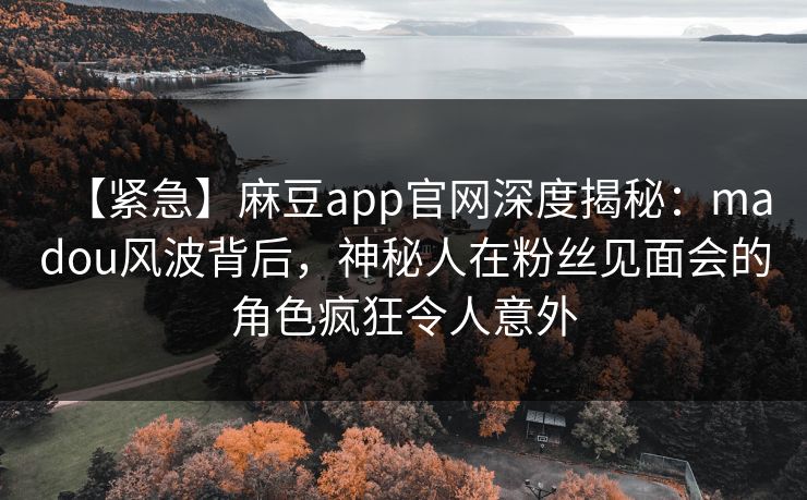 【紧急】麻豆app官网深度揭秘：madou风波背后，神秘人在粉丝见面会的角色疯狂令人意外