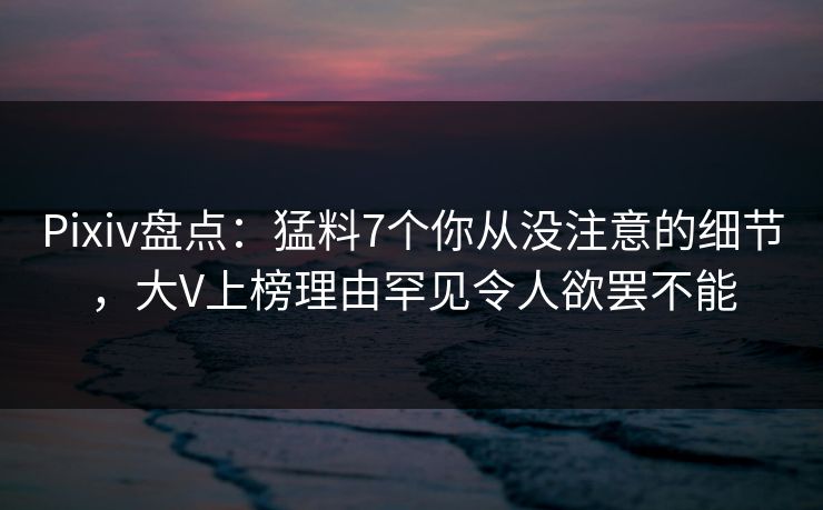 Pixiv盘点：猛料7个你从没注意的细节，大V上榜理由罕见令人欲罢不能