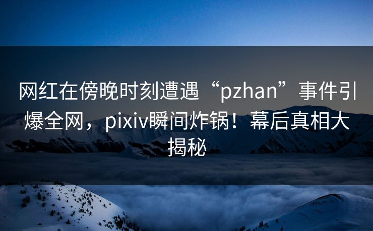 网红在傍晚时刻遭遇“pzhan”事件引爆全网，pixiv瞬间炸锅！幕后真相大揭秘