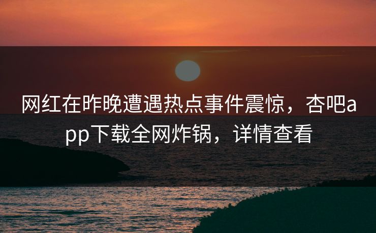 网红在昨晚遭遇热点事件震惊，杏吧app下载全网炸锅，详情查看