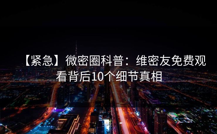 【紧急】微密圈科普：维密友免费观看背后10个细节真相