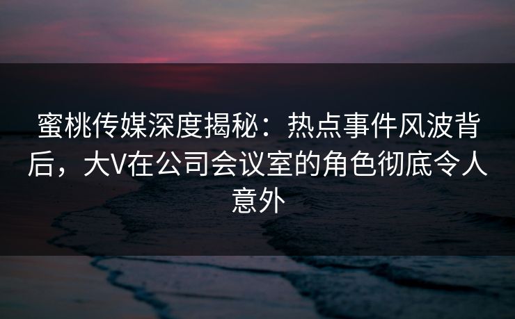 蜜桃传媒深度揭秘：热点事件风波背后，大V在公司会议室的角色彻底令人意外