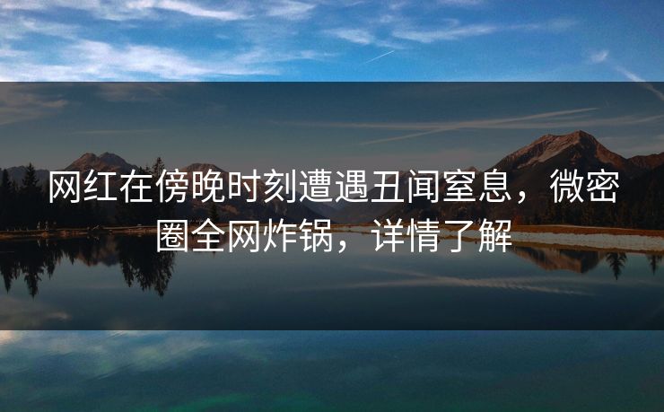 网红在傍晚时刻遭遇丑闻窒息，微密圈全网炸锅，详情了解