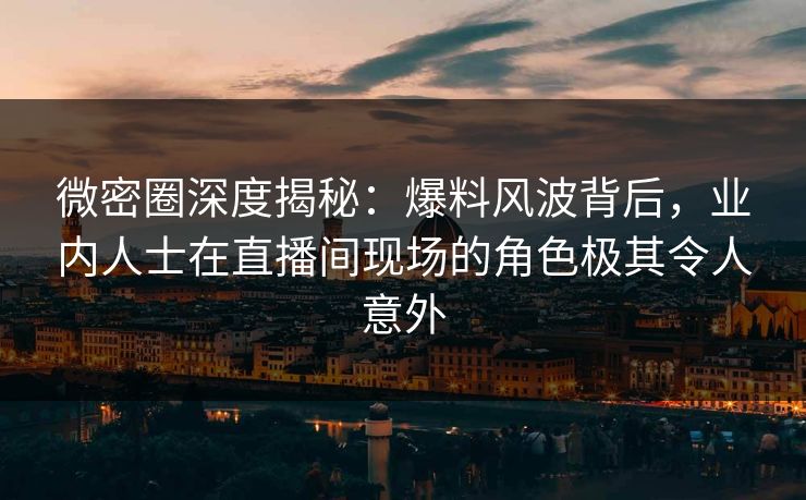 微密圈深度揭秘：爆料风波背后，业内人士在直播间现场的角色极其令人意外
