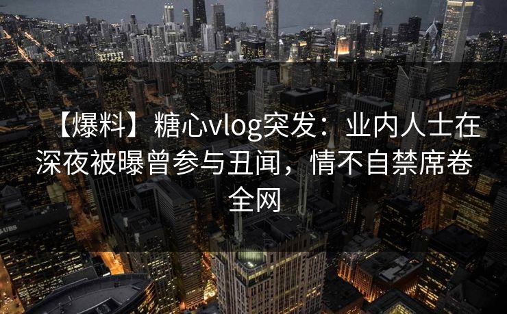 【爆料】糖心vlog突发：业内人士在深夜被曝曾参与丑闻，情不自禁席卷全网