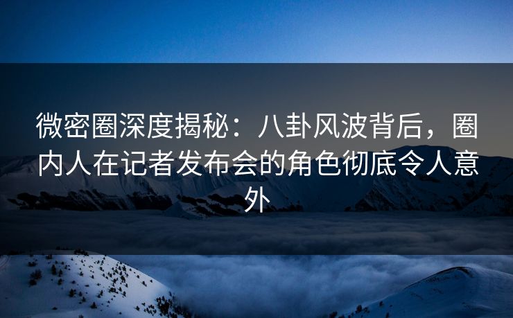 微密圈深度揭秘：八卦风波背后，圈内人在记者发布会的角色彻底令人意外